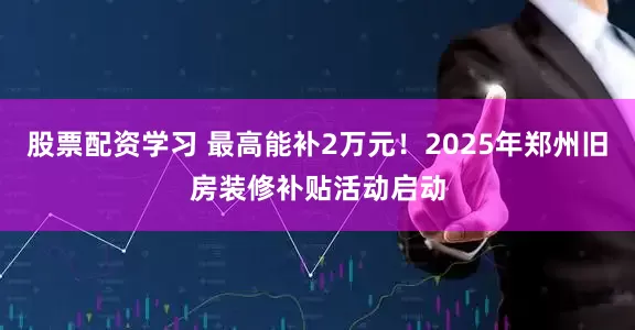 股票配资学习 最高能补2万元！2025年郑州旧房装修补贴活动启动