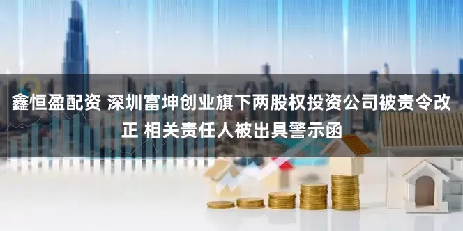 鑫恒盈配资 深圳富坤创业旗下两股权投资公司被责令改正 相关责任人被出具警示函